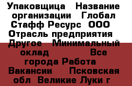 Упаковщица › Название организации ­ Глобал Стафф Ресурс, ООО › Отрасль предприятия ­ Другое › Минимальный оклад ­ 35 000 - Все города Работа » Вакансии   . Псковская обл.,Великие Луки г.